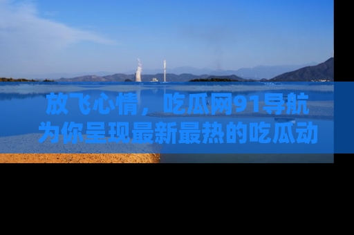 放飞心情，吃瓜网91导航为你呈现最新最热的吃瓜动态！