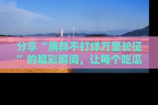 分享“黑料不打烊万里长征”的精彩瞬间，让每个吃瓜人都乐在其中！