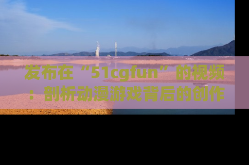 发布在“51cgfun”的视频：剖析动漫游戏背后的创作故事与文化意蕴！