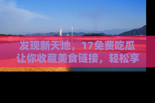 发现新天地，17免费吃瓜让你收藏美食链接，轻松享受美好生活