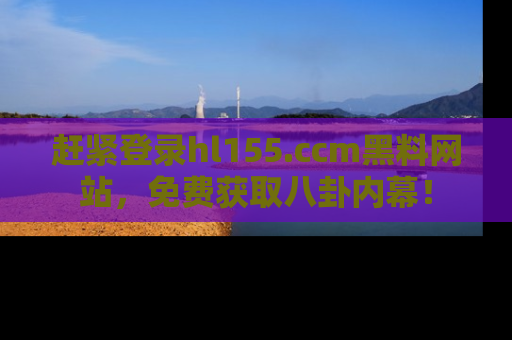 赶紧登录hl155.ccm黑料网站，免费获取八卦内幕！