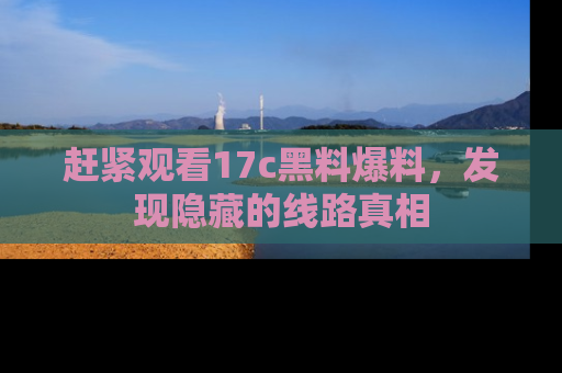 赶紧观看17c黑料爆料，发现隐藏的线路真相