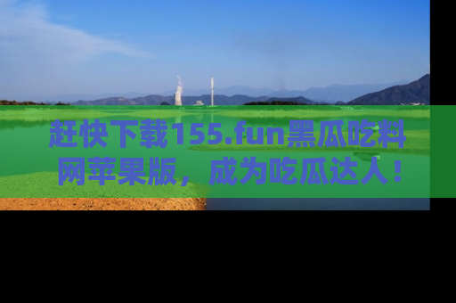 赶快下载155.fun黑瓜吃料网苹果版，成为吃瓜达人！