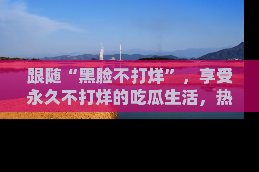 跟随“黑脸不打烊”，享受永久不打烊的吃瓜生活，热辣八卦不断