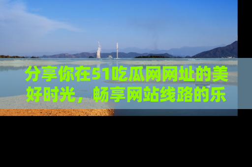分享你在51吃瓜网网址的美好时光，畅享网站线路的乐趣！