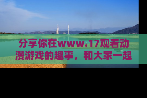 分享你在www.17观看动漫游戏的趣事，和大家一起探讨二次元魅力！