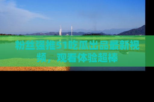 粉丝强推51吃瓜出品最新视频，观看体验超棒
