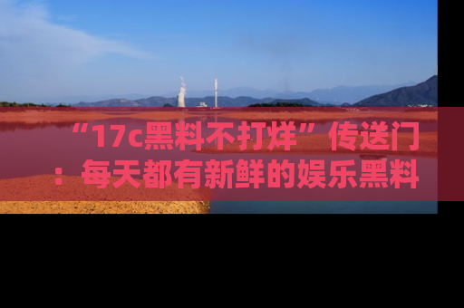 “17c黑料不打烊”传送门：每天都有新鲜的娱乐黑料等你来揭秘！