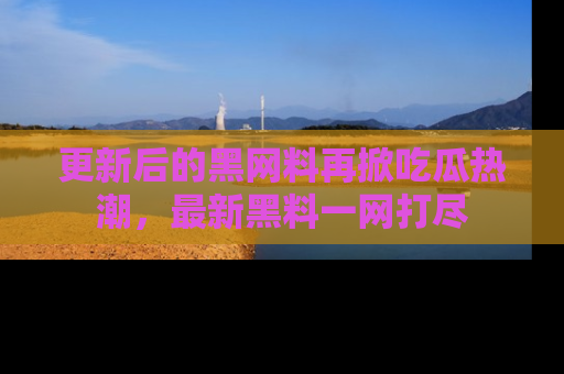 更新后的黑网料再掀吃瓜热潮，最新黑料一网打尽