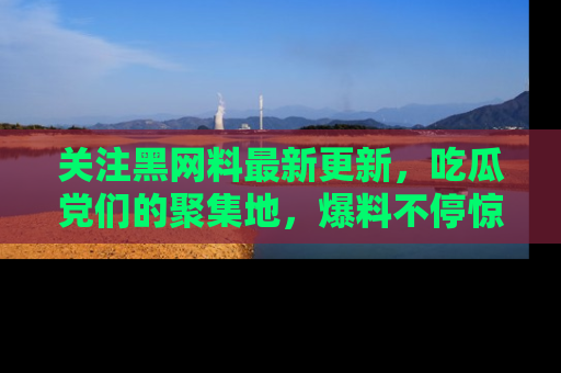 关注黑网料最新更新，吃瓜党们的聚集地，爆料不停惊喜连连！