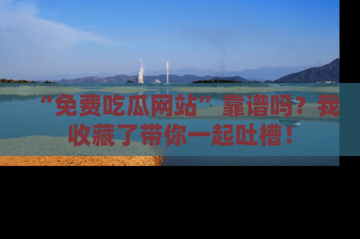 “免费吃瓜网站”靠谱吗？我收藏了带你一起吐槽！