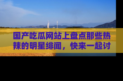 国产吃瓜网站上盘点那些热辣的明星绯闻，快来一起讨论吧！