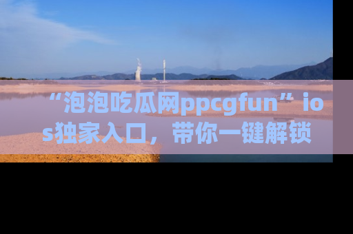 “泡泡吃瓜网ppcgfun”ios独家入口，带你一键解锁最新娱乐资讯，快来吃瓜！
