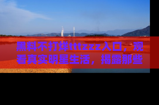 黑料不打烊tttzzz入口，观看真实明星生活，揭露那些不为人知的真相