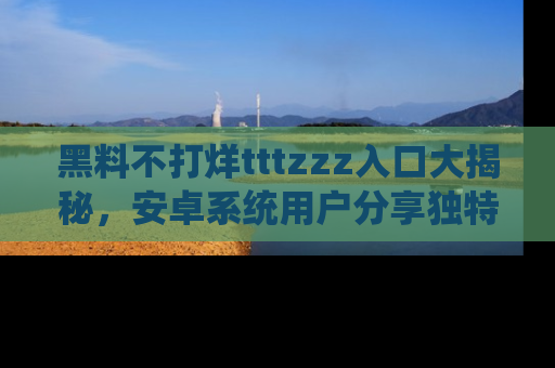 黑料不打烊tttzzz入口大揭秘，安卓系统用户分享独特的获取方式！