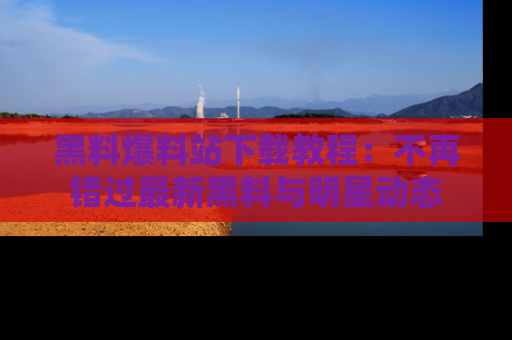 黑料爆料站下载教程：不再错过最新黑料与明星动态