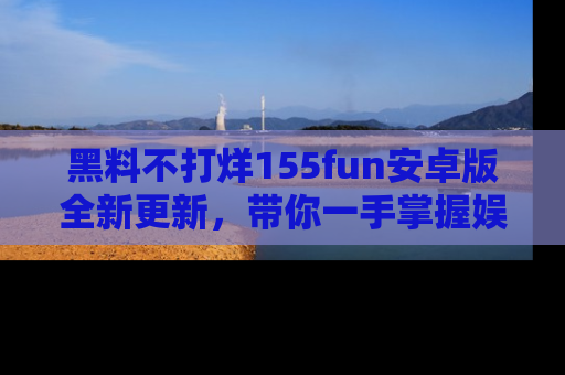 黑料不打烊155fun安卓版全新更新，带你一手掌握娱乐圈的秘密与八卦！