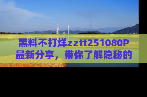 黑料不打烊zztt251080P最新分享，带你了解隐秘的明星生活和趣事