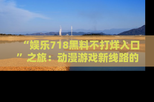 “娱乐718黑料不打烊入口”之旅:动漫游戏新线路的耀眼内幕曝光!