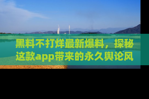 黑料不打烊最新爆料，探秘这款app带来的永久舆论风暴