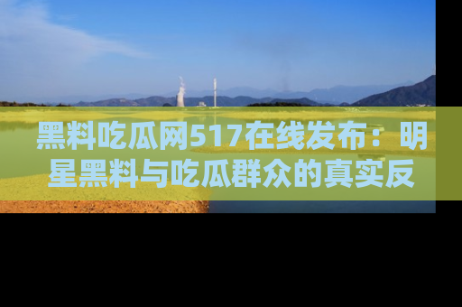 黑料吃瓜网517在线发布：明星黑料与吃瓜群众的真实反应