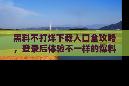 黑料不打烊下载入口全攻略，登录后体验不一样的爆料乐趣！