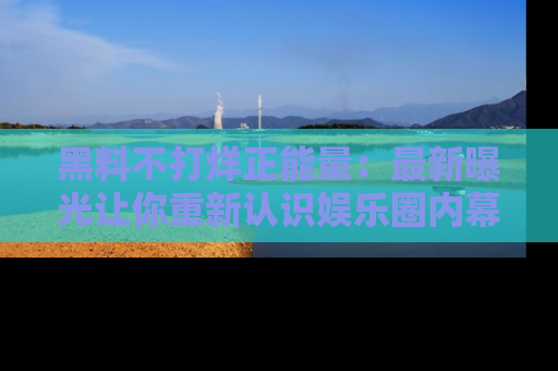 黑料不打烊正能量：最新曝光让你重新认识娱乐圈内幕！