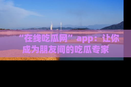 “在线吃瓜网”app:让你成为朋友间的吃瓜专家
