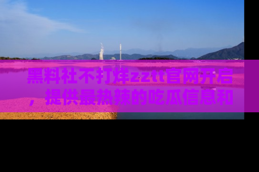 黑料社不打烊zztt官网开启，提供最热辣的吃瓜信息和黑料分享！