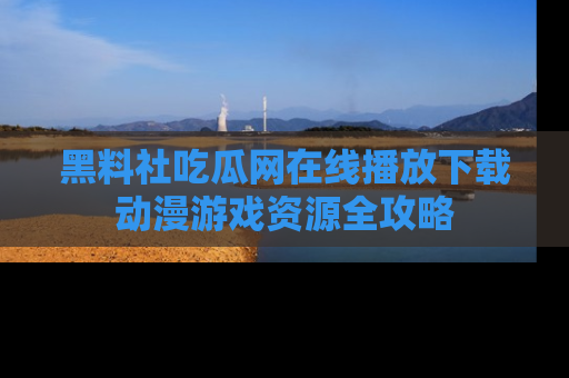 黑料社吃瓜网在线播放下载动漫游戏资源全攻略