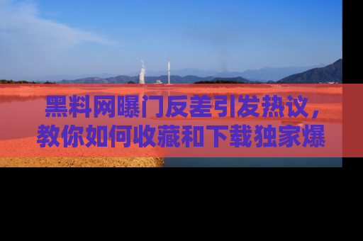 黑料网曝门反差引发热议，教你如何收藏和下载独家爆料