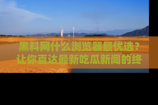 黑料网什么浏览器最优选？让你直达最新吃瓜新闻的终极指南！