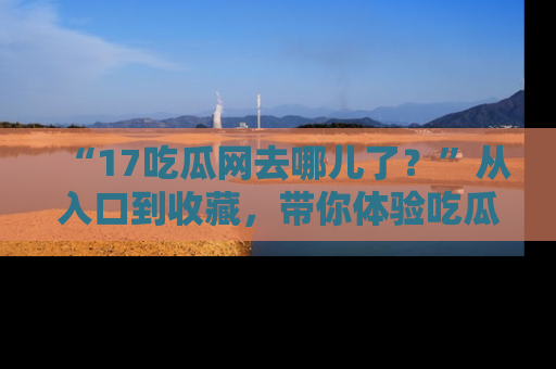 “17吃瓜网去哪儿了？”从入口到收藏，带你体验吃瓜新风潮！