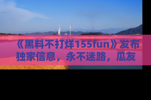 《黑料不打烊155fun》发布独家信息,永不迷路,瓜友们的最佳选择!