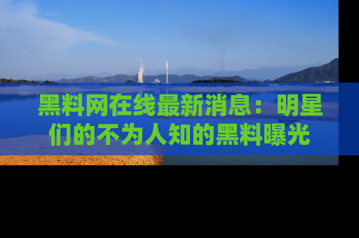 黑料网在线最新消息：明星们的不为人知的黑料曝光