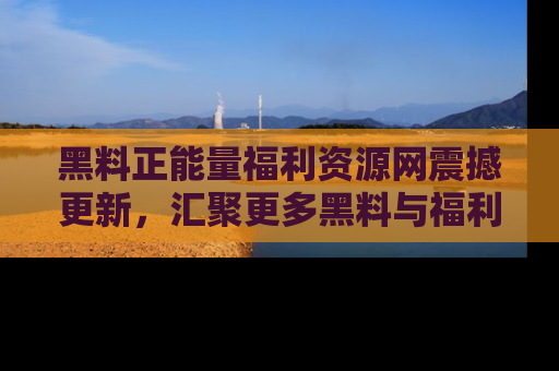 黑料正能量福利资源网震撼更新，汇聚更多黑料与福利！