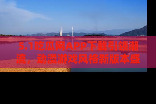 5.1吃瓜网APP下载引领潮流,动漫游戏风格新版本盛情发布!