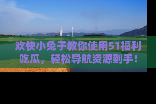 欢快小兔子教你使用51福利吃瓜，轻松导航资源到手！