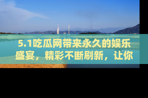 5.1吃瓜网带来永久的娱乐盛宴,精彩不断刷新,让你乐在其中