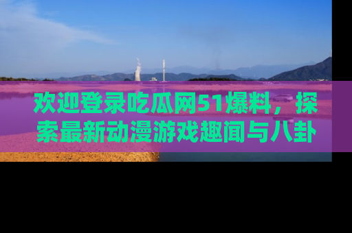 欢迎登录吃瓜网51爆料，探索最新动漫游戏趣闻与八卦！