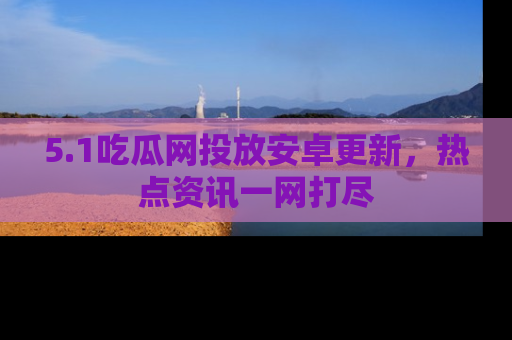 5.1吃瓜网投放安卓更新,热点资讯一网打尽