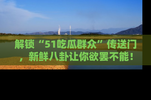 解锁“51吃瓜群众”传送门，新鲜八卦让你欲罢不能！
