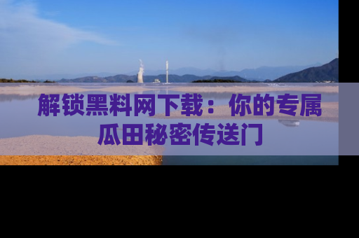 解锁黑料网下载：你的专属瓜田秘密传送门