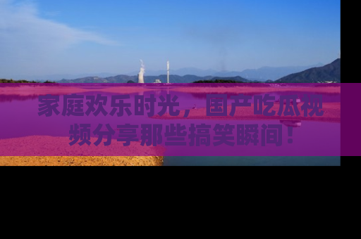 家庭欢乐时光，国产吃瓜视频分享那些搞笑瞬间！