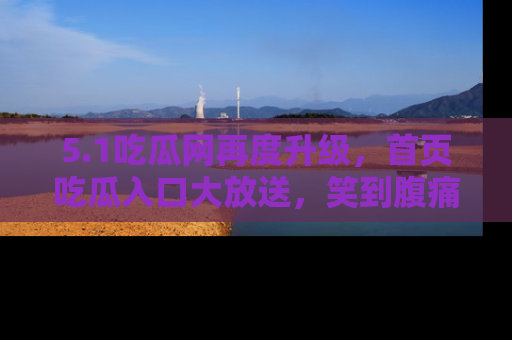 5.1吃瓜网再度升级,首页吃瓜入口大放送,笑到腹痛的秘密等你来!