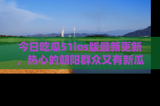今日吃瓜51ios版最新更新，热心的朝阳群众又有新瓜要分享啦！