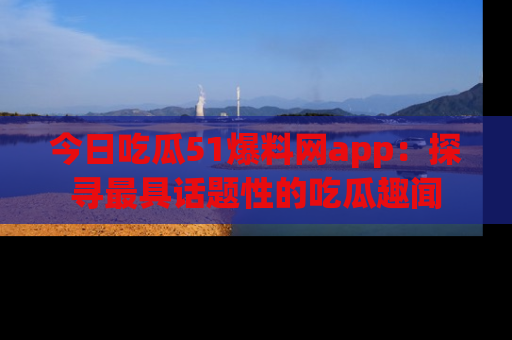 今日吃瓜51爆料网app：探寻最具话题性的吃瓜趣闻
