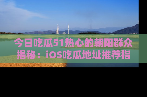 今日吃瓜51热心的朝阳群众揭秘：iOS吃瓜地址推荐指南！