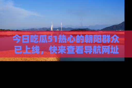今日吃瓜51热心的朝阳群众已上线，快来查看导航网址，获取最新吃瓜资讯！