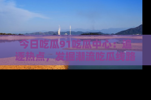 今日吃瓜91吃瓜中心：追逐热点，发掘潮流吃瓜线路！